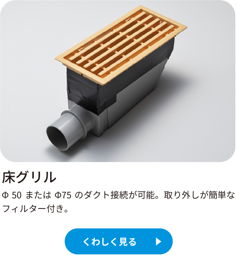 床グリルΦ 50 または Φ75 のダクト接続が可能。取り外しが簡単なフィルター付き。