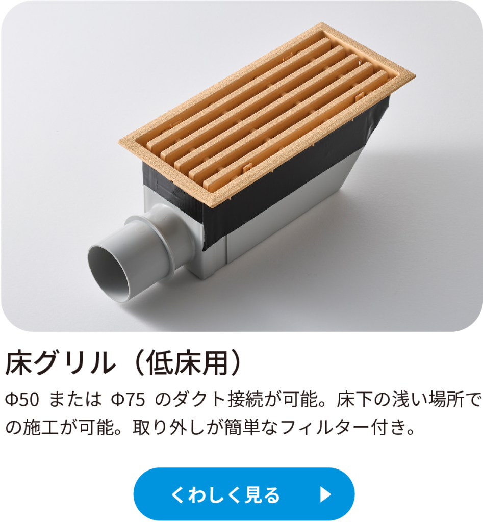 床グリル(低床用)Φ50 または Φ75 のダクト接続が可能。床下の浅い場所での施工が可能。
取り外しが簡単なフィルター付き。